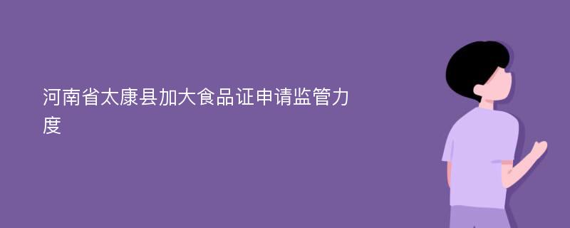 河南省太康县加大食品证申请监管力度