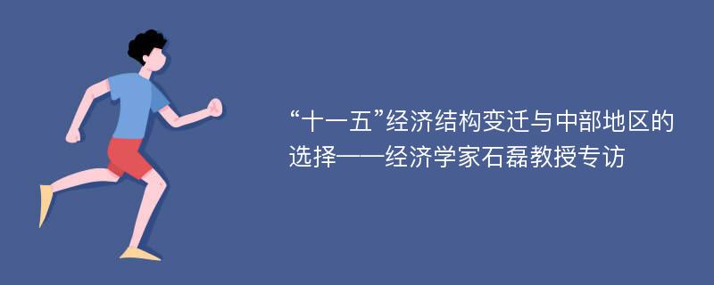 “十一五”经济结构变迁与中部地区的选择——经济学家石磊教授专访