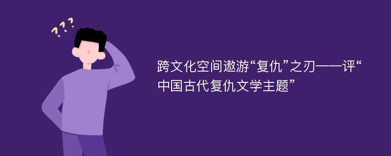 跨文化空间遨游“复仇”之刃——评“中国古代复仇文学主题”