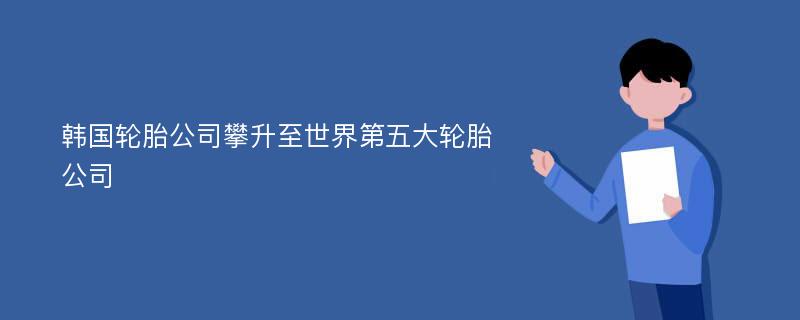 韩国轮胎公司攀升至世界第五大轮胎公司