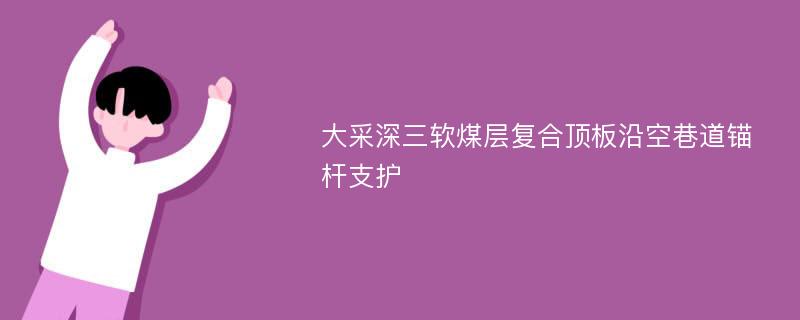 大采深三软煤层复合顶板沿空巷道锚杆支护