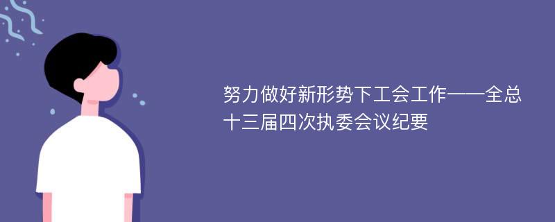 努力做好新形势下工会工作——全总十三届四次执委会议纪要