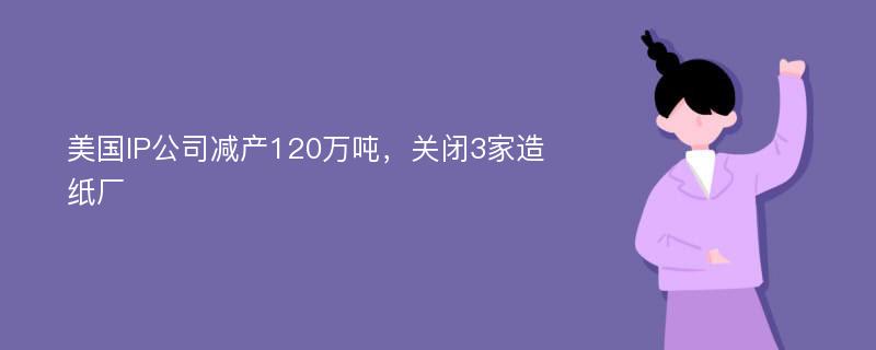 美国IP公司减产120万吨，关闭3家造纸厂