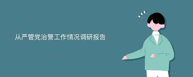 从严管党治警工作情况调研报告