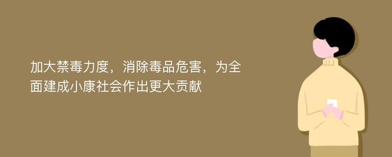 加大禁毒力度，消除毒品危害，为全面建成小康社会作出更大贡献