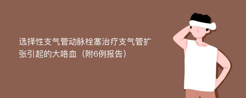 选择性支气管动脉栓塞治疗支气管扩张引起的大咯血（附6例报告）