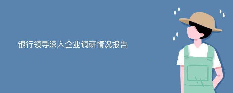 银行领导深入企业调研情况报告