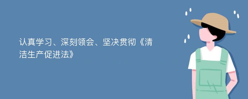 认真学习、深刻领会、坚决贯彻《清洁生产促进法》